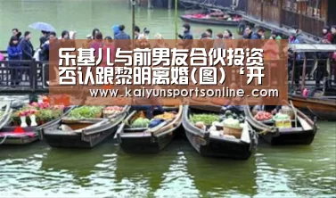 乐基儿与前男友合伙投资 否认跟黎明离婚(图)‘开云平台’(图2) 开云体育入口