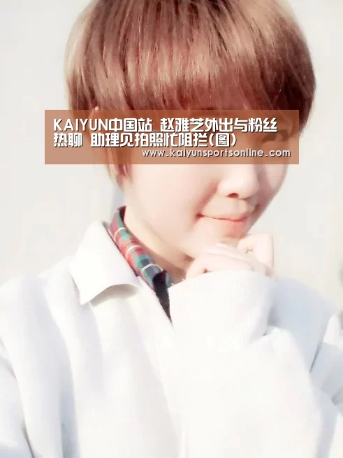 KAIYUN中国站_赵雅芝外出与粉丝热聊 助理见拍照忙阻拦(图)(图3) 开云平台